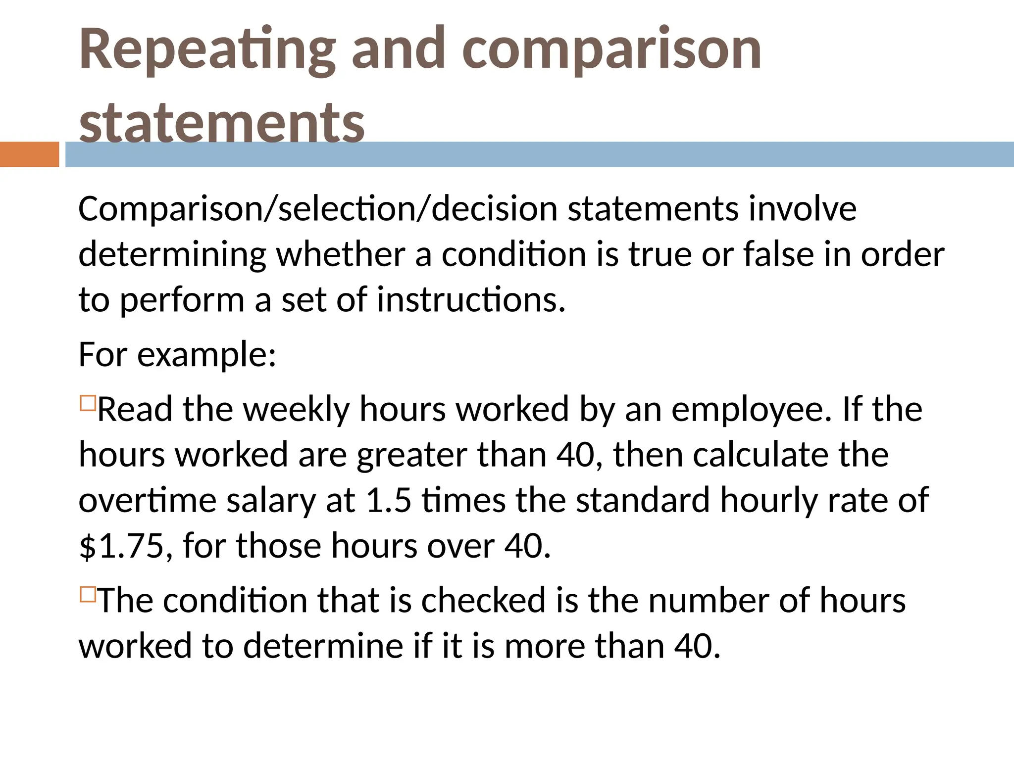 Repeating and comparison
statements
Comparison/selection/decision statements involve
determining whether a condition is true or false in order
to perform a set of instructions.
For example:
Read the weekly hours worked by an employee. If the
hours worked are greater than 40, then calculate the
overtime salary at 1.5 times the standard hourly rate of
$1.75, for those hours over 40.
The condition that is checked is the number of hours
worked to determine if it is more than 40.
 