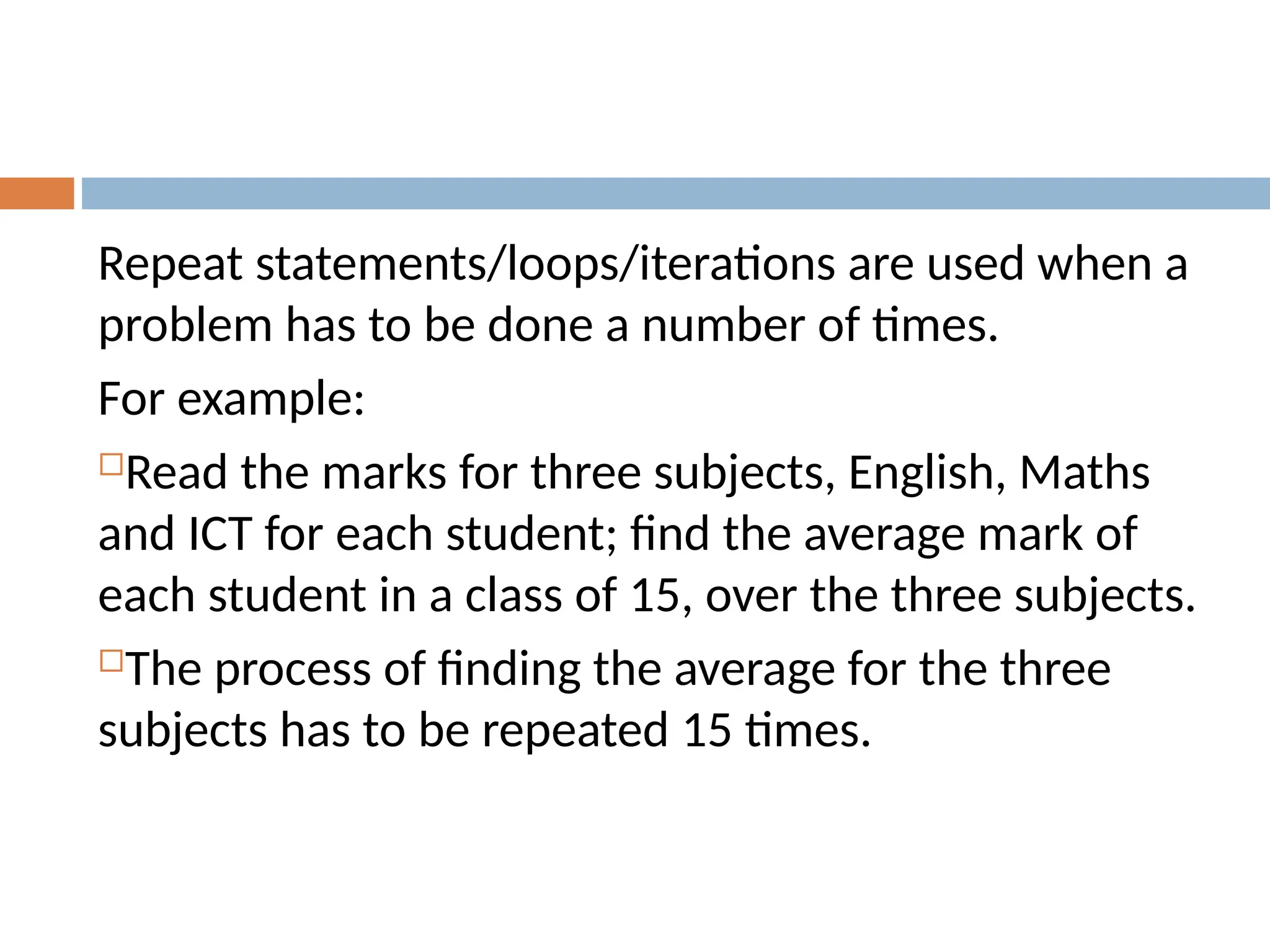 Repeat statements/loops/iterations are used when a
problem has to be done a number of times.
For example:
Read the marks for three subjects, English, Maths
and ICT for each student; find the average mark of
each student in a class of 15, over the three subjects.
The process of finding the average for the three
subjects has to be repeated 15 times.
 