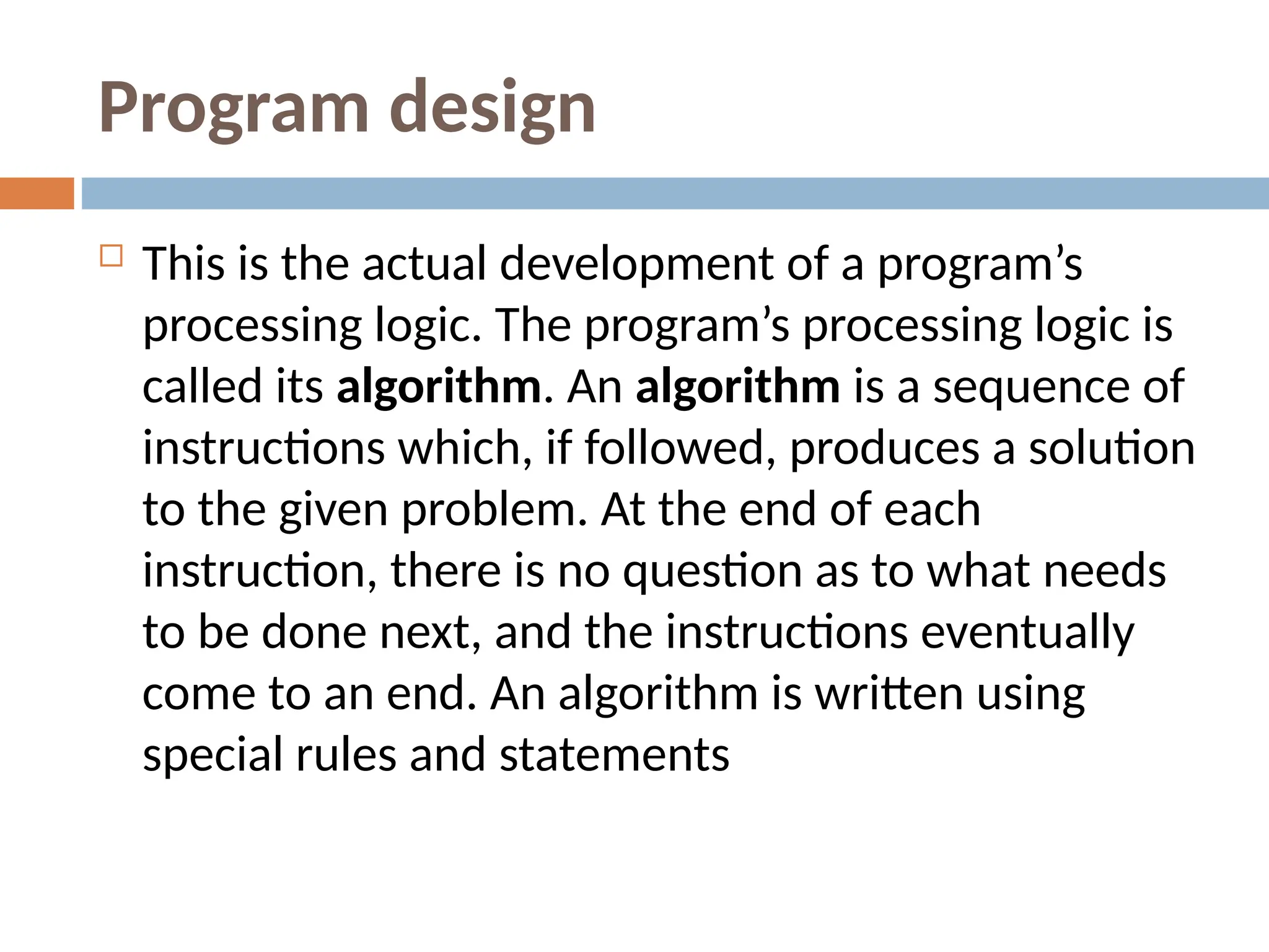 Program design
 This is the actual development of a program’s
processing logic. The program’s processing logic is
called its algorithm. An algorithm is a sequence of
instructions which, if followed, produces a solution
to the given problem. At the end of each
instruction, there is no question as to what needs
to be done next, and the instructions eventually
come to an end. An algorithm is written using
special rules and statements
 