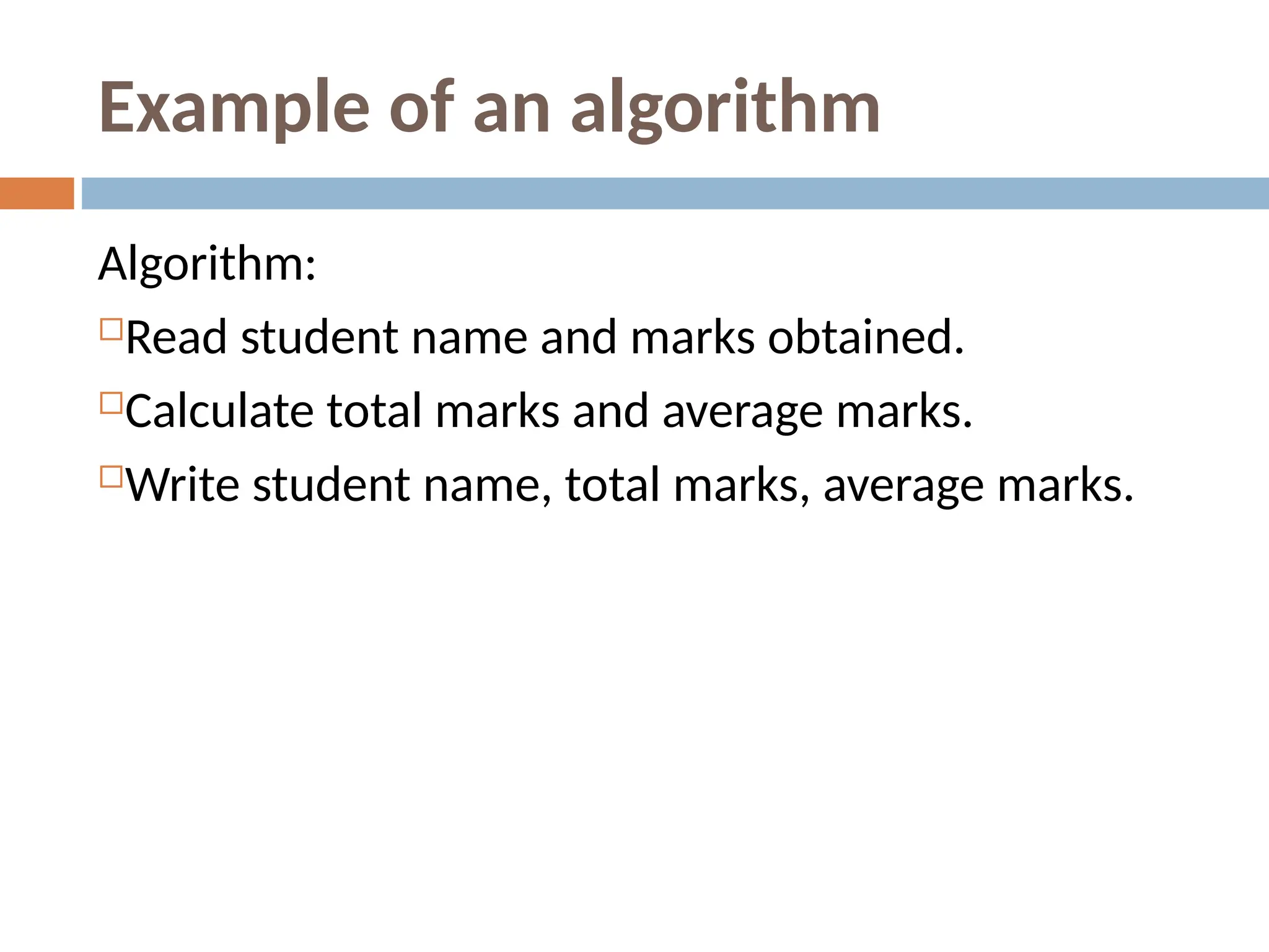 Example of an algorithm
Algorithm:
Read student name and marks obtained.
Calculate total marks and average marks.
Write student name, total marks, average marks.
 