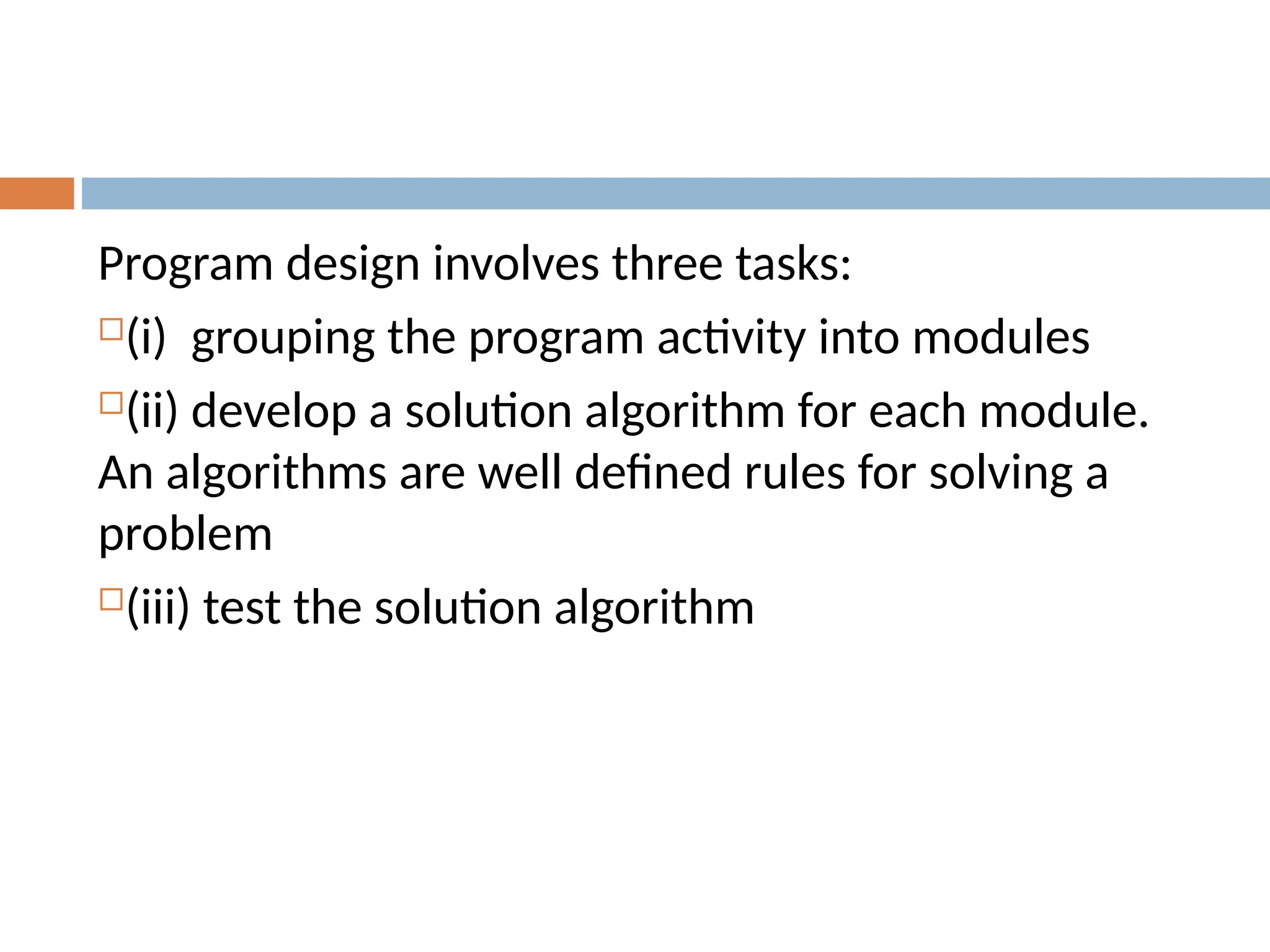 Program design involves three tasks:
(i) grouping the program activity into modules
(ii) develop a solution algorithm for each module.
An algorithms are well defined rules for solving a
problem
(iii) test the solution algorithm
 