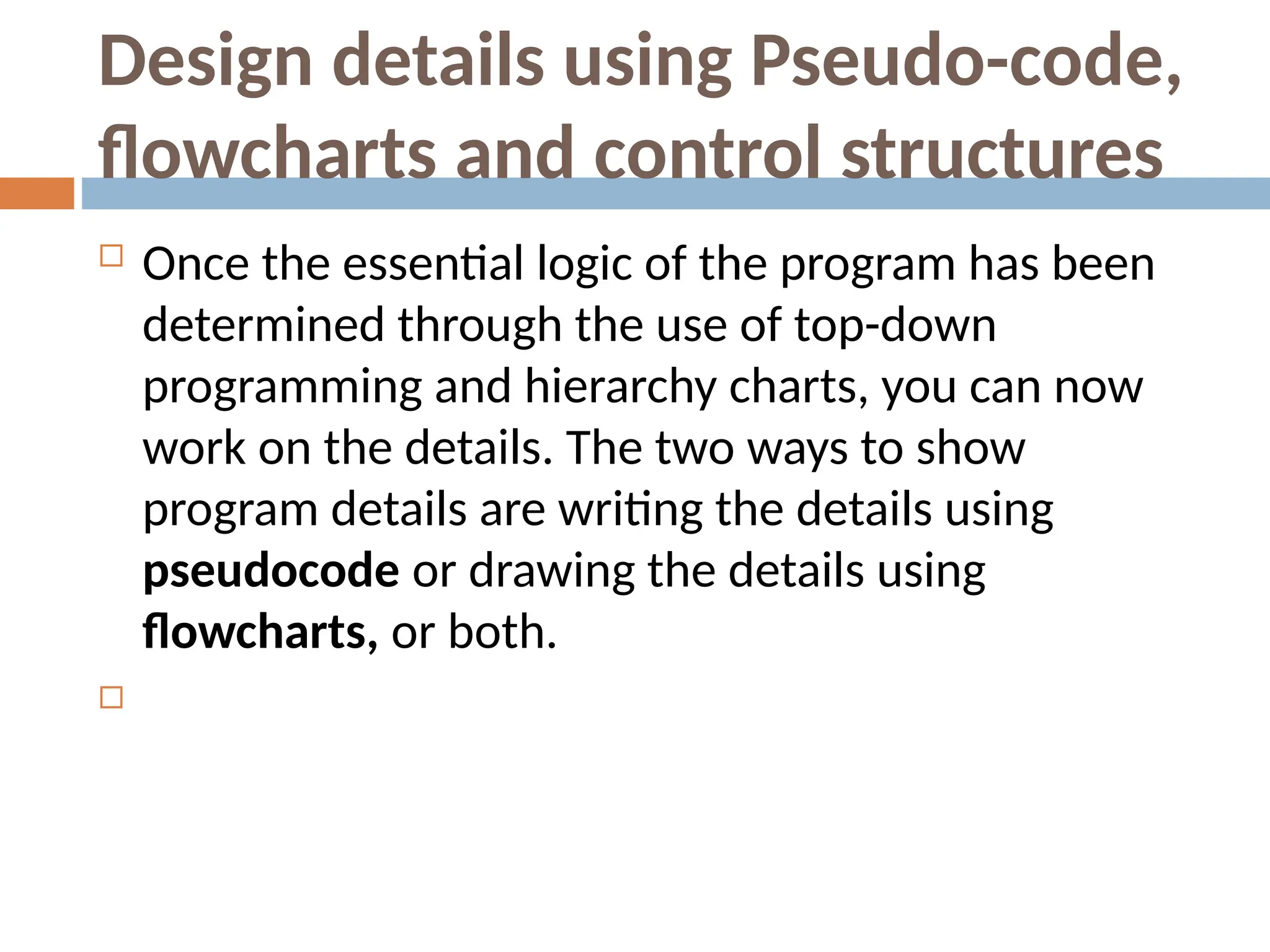 Design details using Pseudo-code,
flowcharts and control structures
 Once the essential logic of the program has been
determined through the use of top-down
programming and hierarchy charts, you can now
work on the details. The two ways to show
program details are writing the details using
pseudocode or drawing the details using
flowcharts, or both.

 