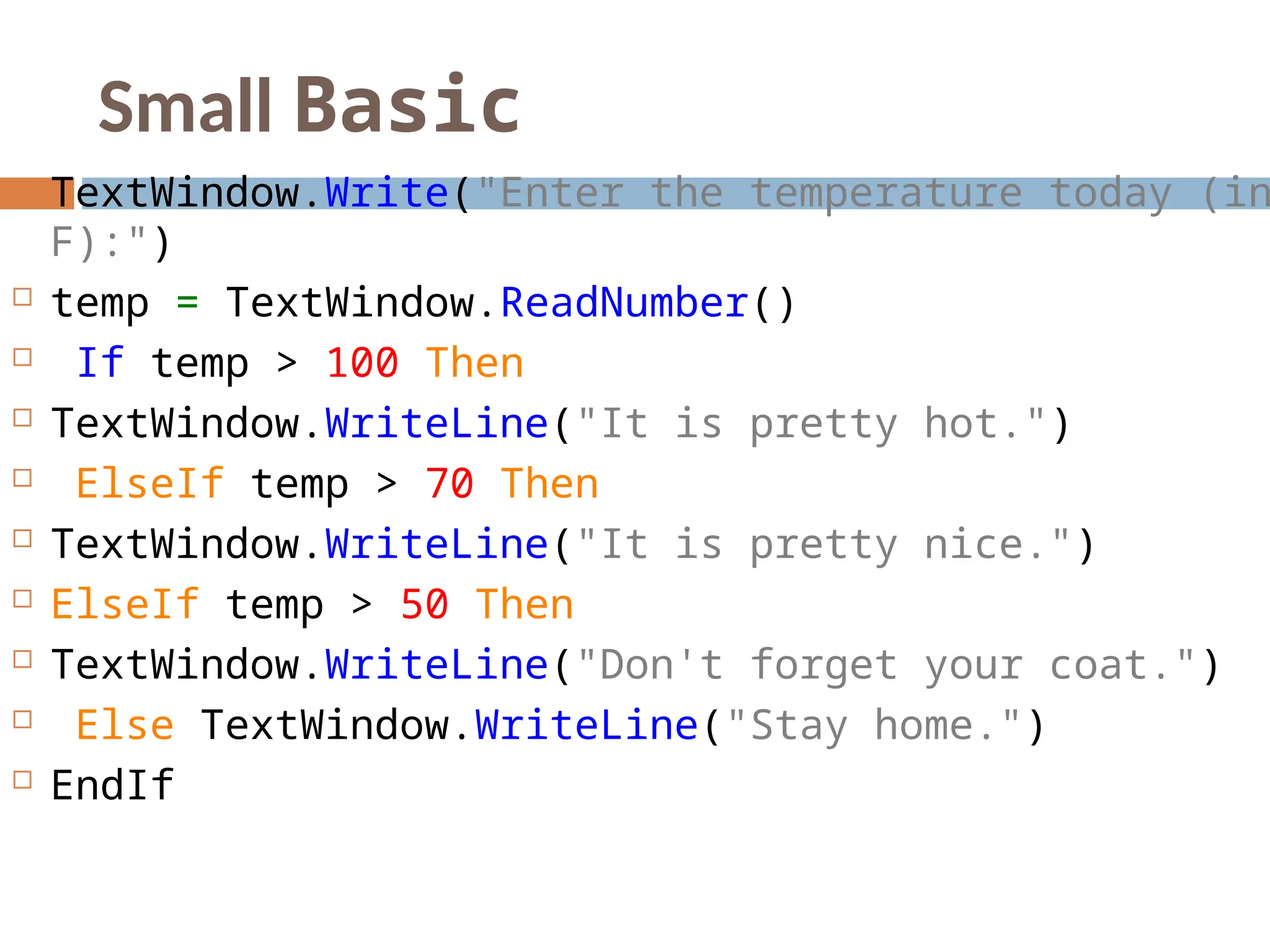 Small Basic
 TextWindow.Write("Enter the temperature today (in
F):")
 temp = TextWindow.ReadNumber()
 If temp > 100 Then
 TextWindow.WriteLine("It is pretty hot.")
 ElseIf temp > 70 Then
 TextWindow.WriteLine("It is pretty nice.")
 ElseIf temp > 50 Then
 TextWindow.WriteLine("Don't forget your coat.")
 Else TextWindow.WriteLine("Stay home.")
 EndIf
 