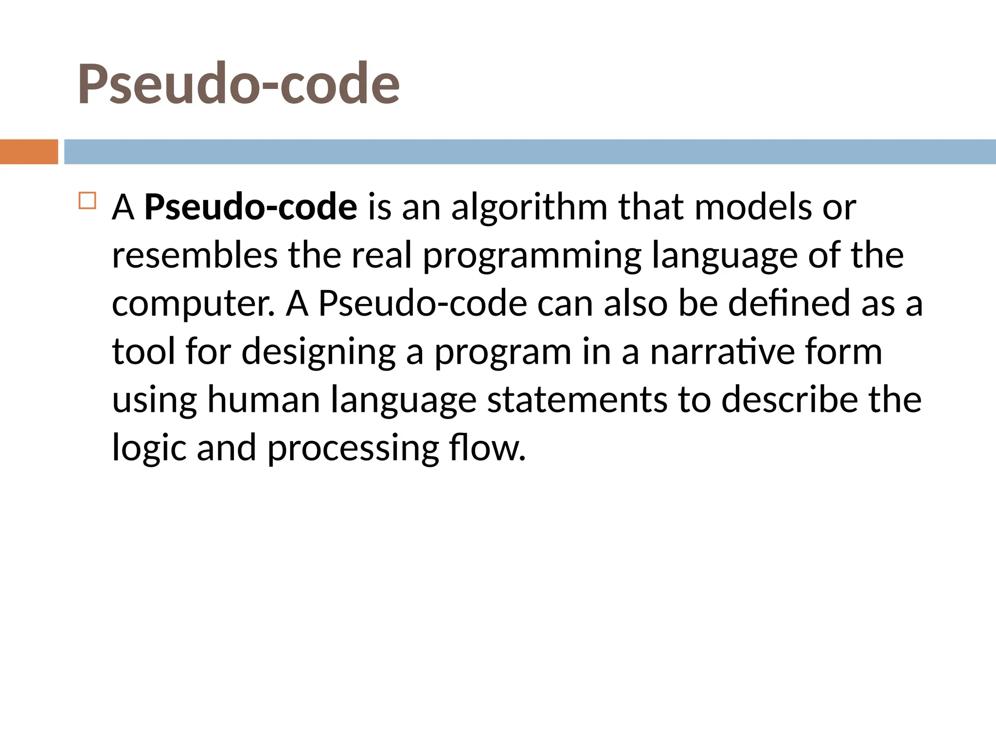 Pseudo-code
 A Pseudo-code is an algorithm that models or
resembles the real programming language of the
computer. A Pseudo-code can also be defined as a
tool for designing a program in a narrative form
using human language statements to describe the
logic and processing flow.
 