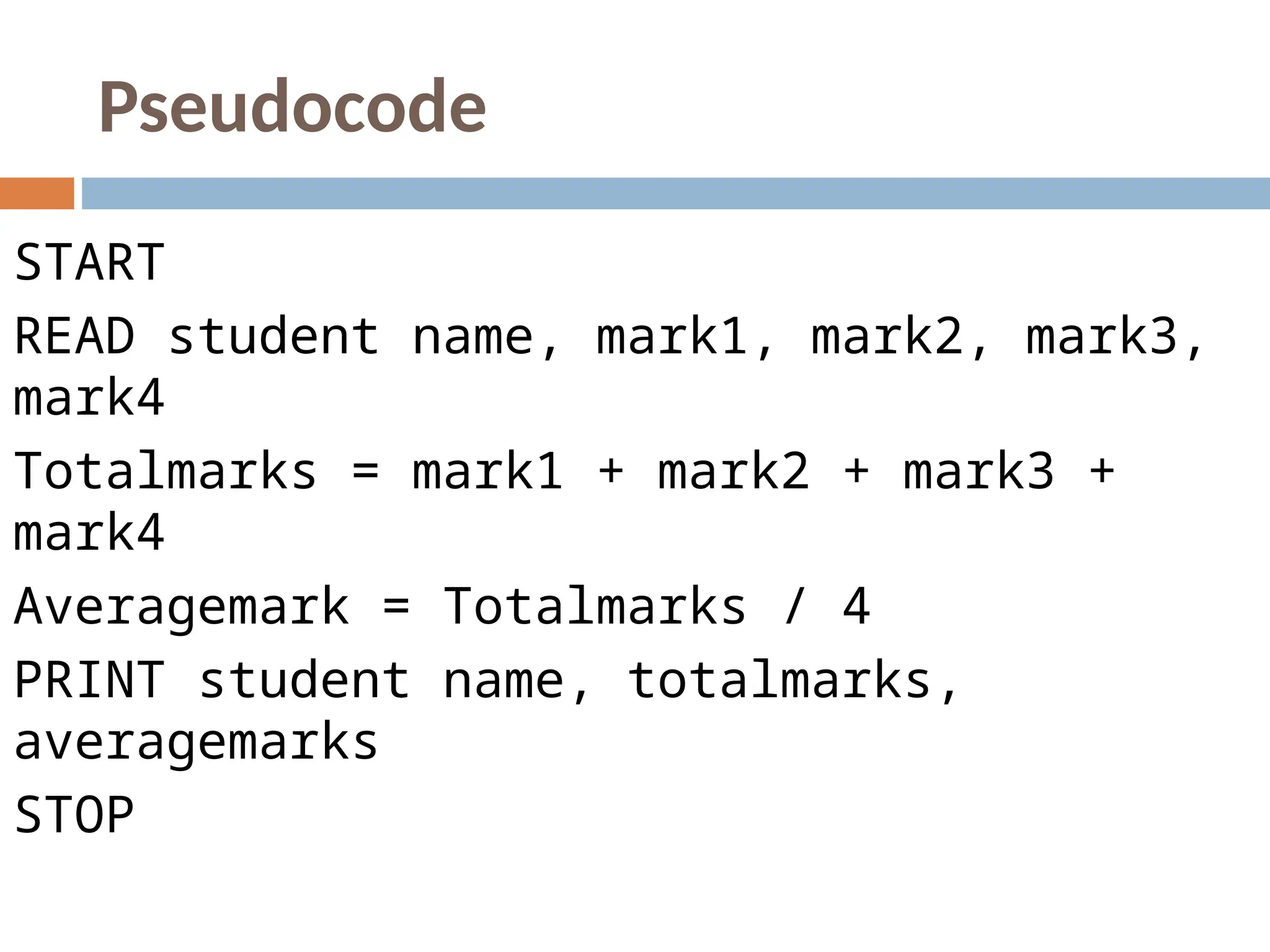 Pseudocode
START
READ student name, mark1, mark2, mark3,
mark4
Totalmarks = mark1 + mark2 + mark3 +
mark4
Averagemark = Totalmarks / 4
PRINT student name, totalmarks,
averagemarks
STOP
 