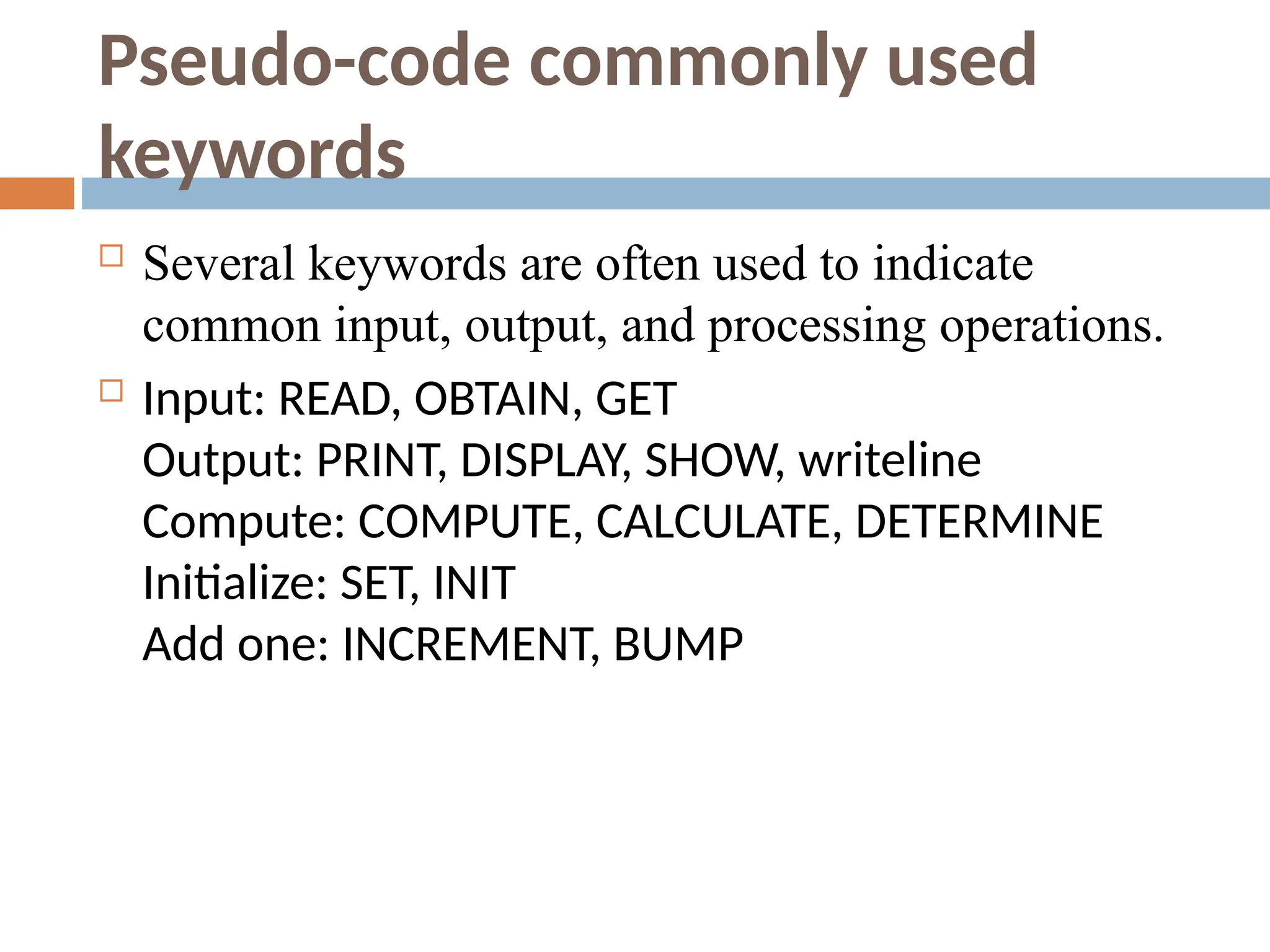 Pseudo-code commonly used
keywords
 Several keywords are often used to indicate
common input, output, and processing operations.
 Input: READ, OBTAIN, GET
Output: PRINT, DISPLAY, SHOW, writeline
Compute: COMPUTE, CALCULATE, DETERMINE
Initialize: SET, INIT
Add one: INCREMENT, BUMP
 