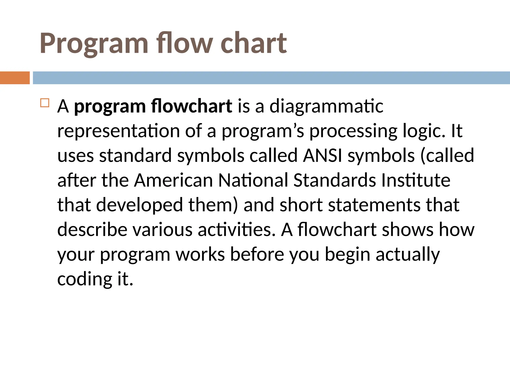 Program flow chart
 A program flowchart is a diagrammatic
representation of a program’s processing logic. It
uses standard symbols called ANSI symbols (called
after the American National Standards Institute
that developed them) and short statements that
describe various activities. A flowchart shows how
your program works before you begin actually
coding it.
 