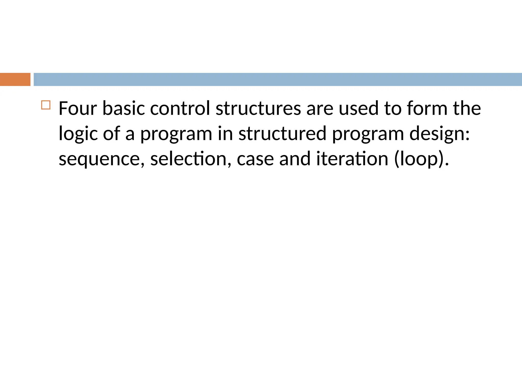  Four basic control structures are used to form the
logic of a program in structured program design:
sequence, selection, case and iteration (loop).
 