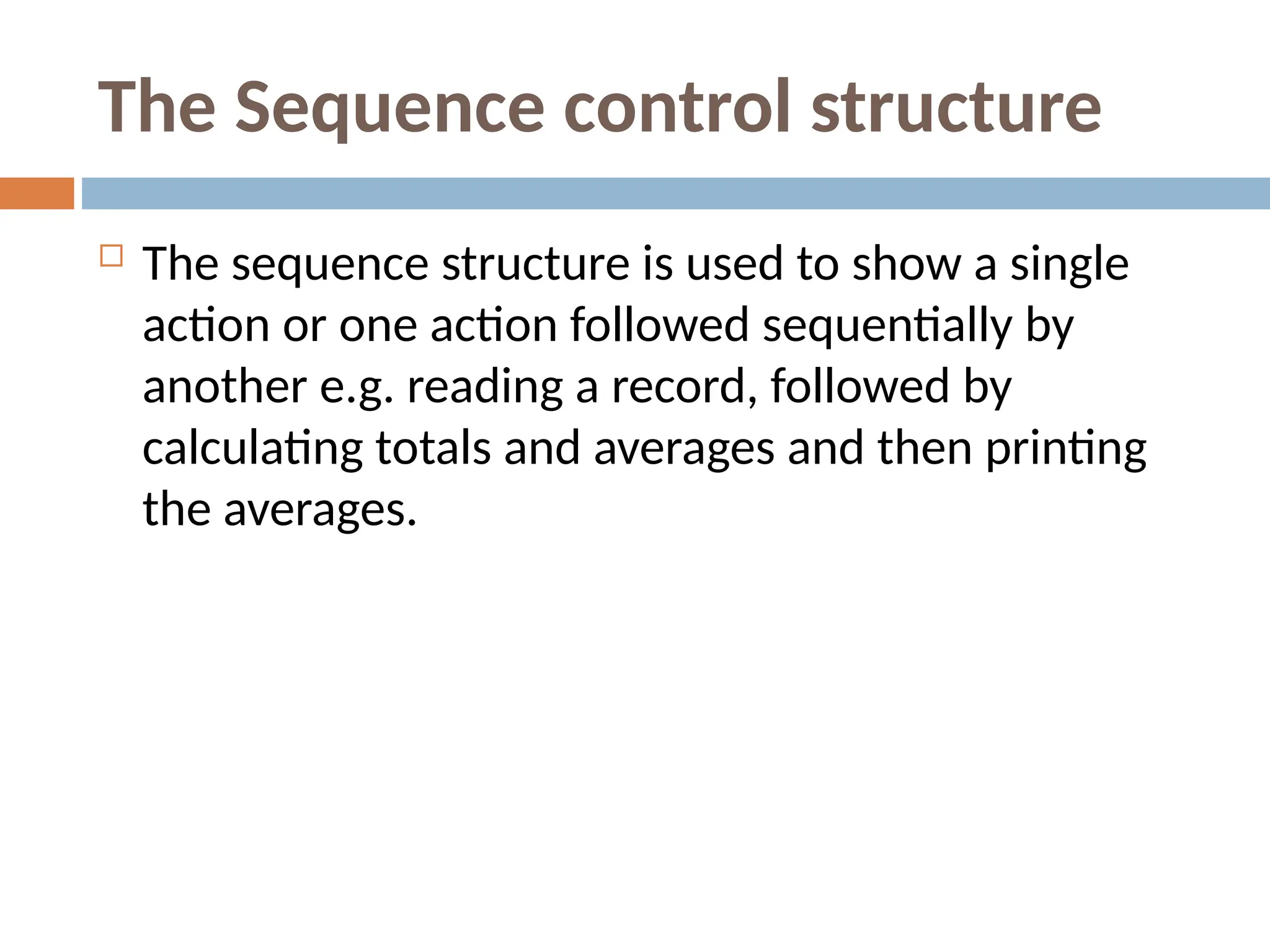 The Sequence control structure
 The sequence structure is used to show a single
action or one action followed sequentially by
another e.g. reading a record, followed by
calculating totals and averages and then printing
the averages.
 