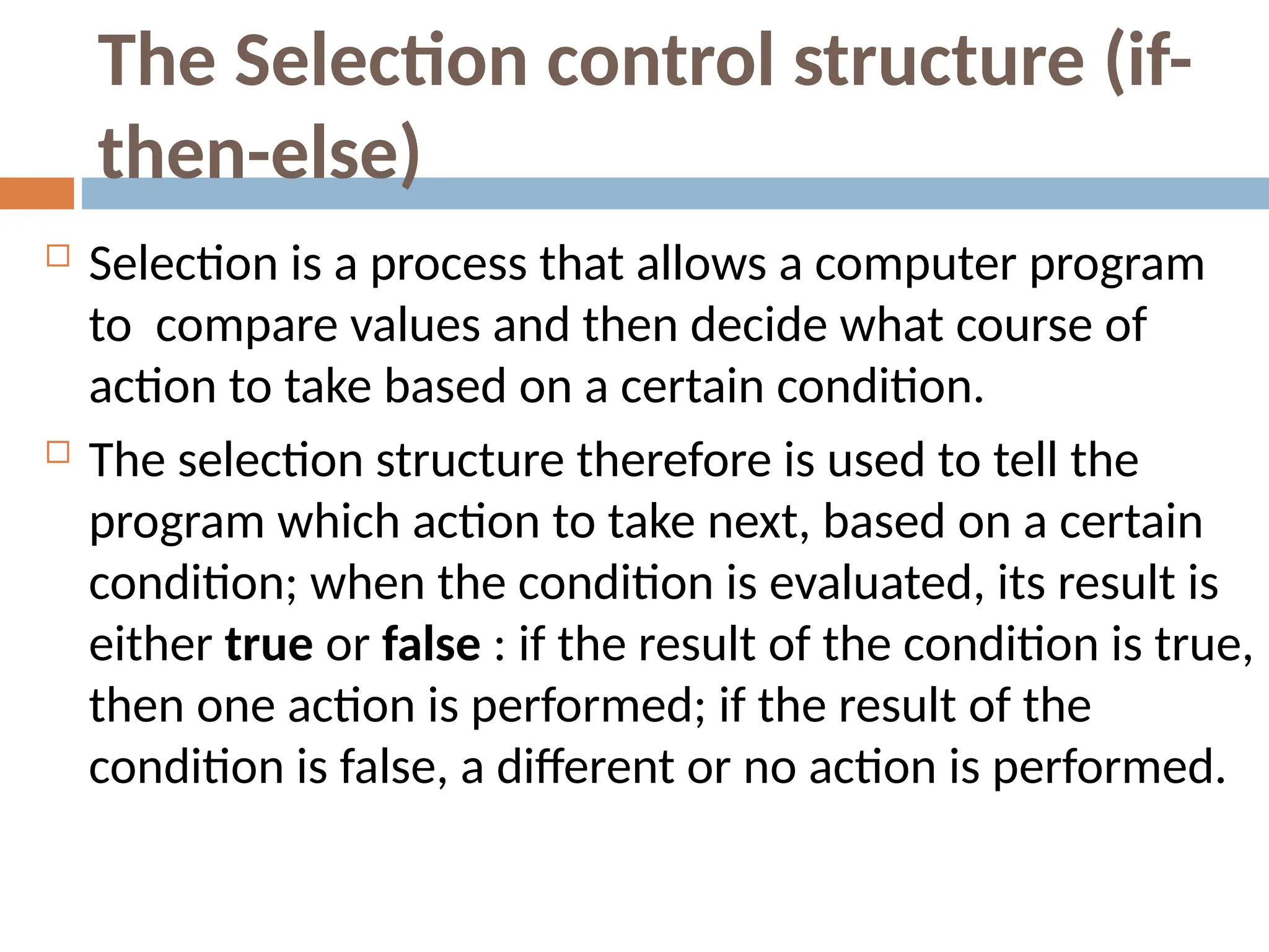 The Selection control structure (if-
then-else)
 Selection is a process that allows a computer program
to compare values and then decide what course of
action to take based on a certain condition.
 The selection structure therefore is used to tell the
program which action to take next, based on a certain
condition; when the condition is evaluated, its result is
either true or false : if the result of the condition is true,
then one action is performed; if the result of the
condition is false, a different or no action is performed.
 