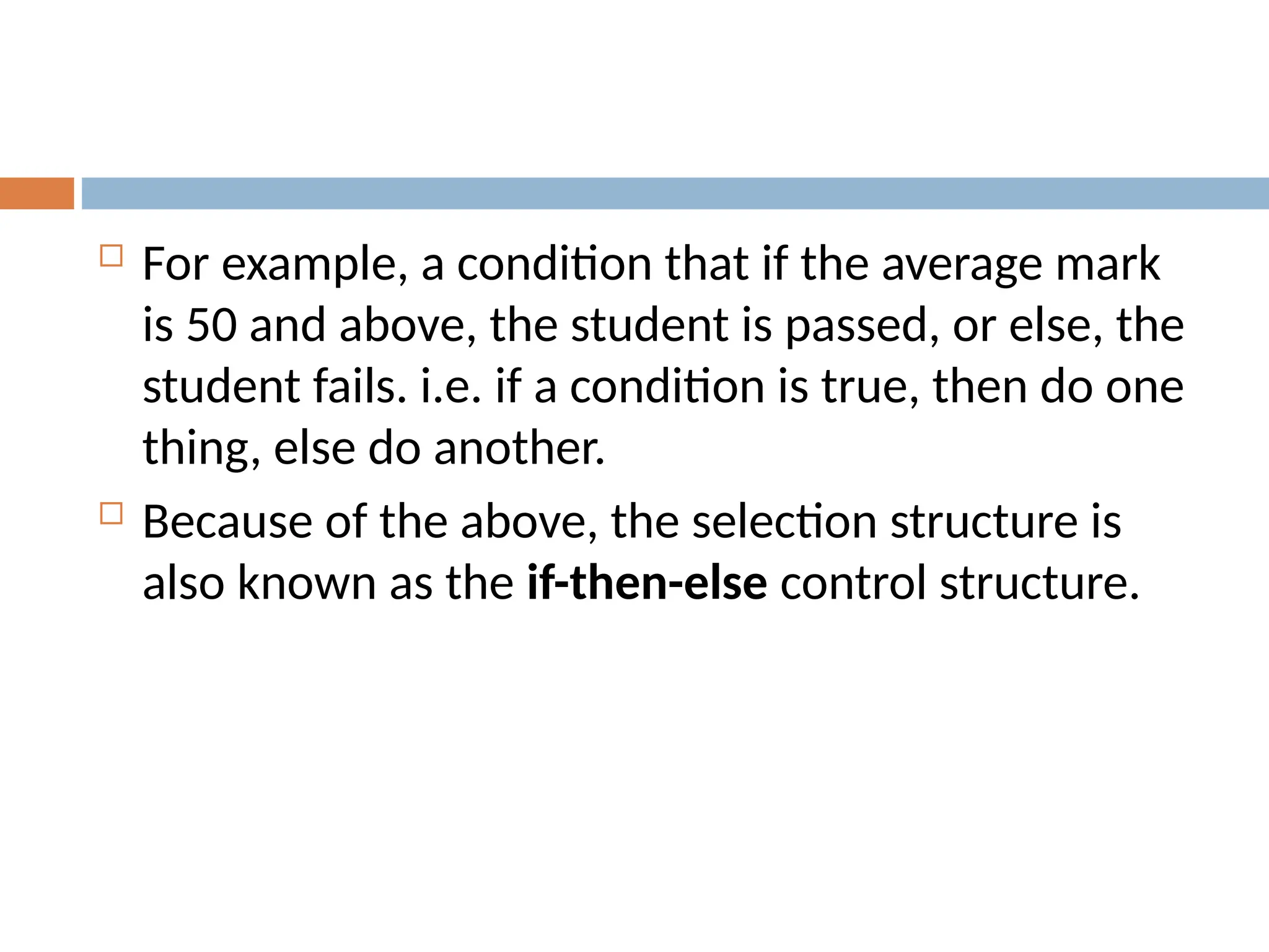  For example, a condition that if the average mark
is 50 and above, the student is passed, or else, the
student fails. i.e. if a condition is true, then do one
thing, else do another.
 Because of the above, the selection structure is
also known as the if-then-else control structure.
 