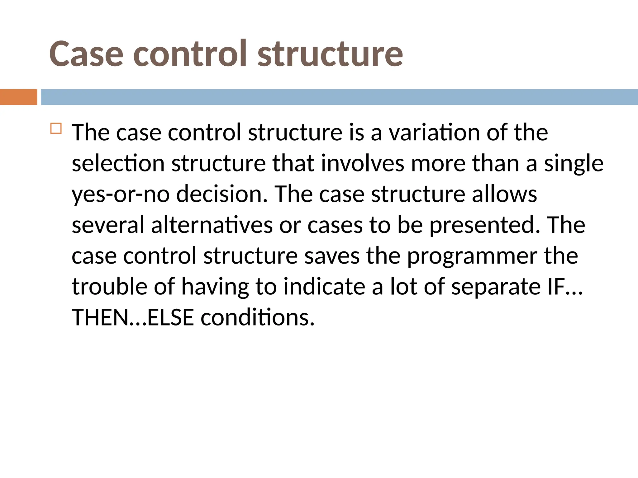 Case control structure
 The case control structure is a variation of the
selection structure that involves more than a single
yes-or-no decision. The case structure allows
several alternatives or cases to be presented. The
case control structure saves the programmer the
trouble of having to indicate a lot of separate IF…
THEN…ELSE conditions.
 