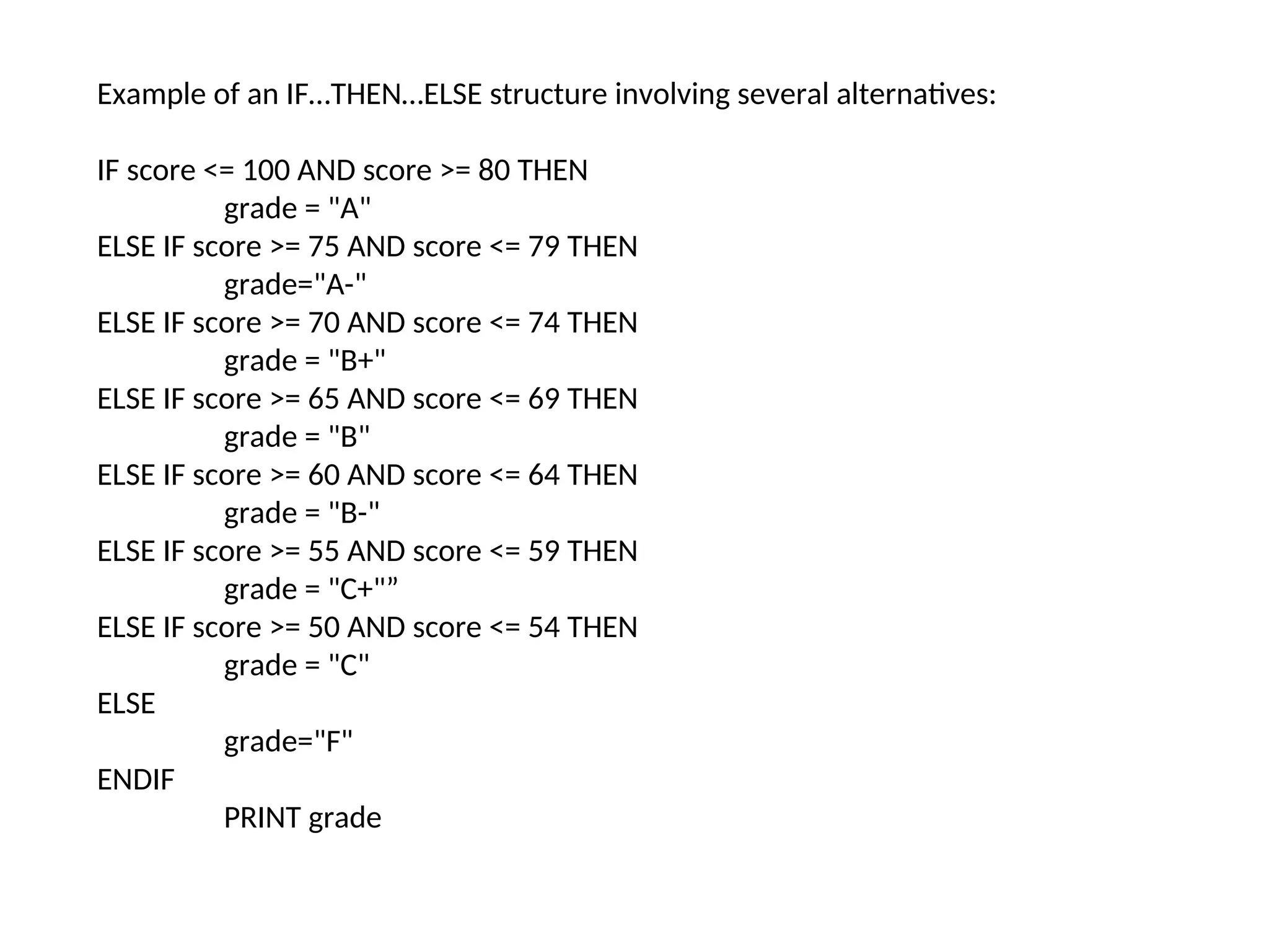 Example of an IF…THEN…ELSE structure involving several alternatives:
IF score <= 100 AND score >= 80 THEN
grade = "A"
ELSE IF score >= 75 AND score <= 79 THEN
grade="A-"
ELSE IF score >= 70 AND score <= 74 THEN
grade = "B+"
ELSE IF score >= 65 AND score <= 69 THEN
grade = "B"
ELSE IF score >= 60 AND score <= 64 THEN
grade = "B-"
ELSE IF score >= 55 AND score <= 59 THEN
grade = "C+"”
ELSE IF score >= 50 AND score <= 54 THEN
grade = "C"
ELSE
grade="F"
ENDIF
PRINT grade
 