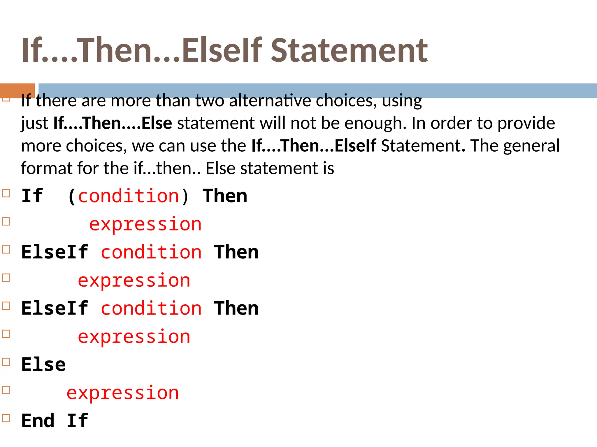 If....Then...ElseIf Statement
 If there are more than two alternative choices, using
just If....Then....Else statement will not be enough. In order to provide
more choices, we can use the If....Then...ElseIf Statement. The general
format for the if...then.. Else statement is
 If (condition) Then
 expression
 ElseIf condition Then
 expression
 ElseIf condition Then
 expression
 Else
 expression
 End If
 