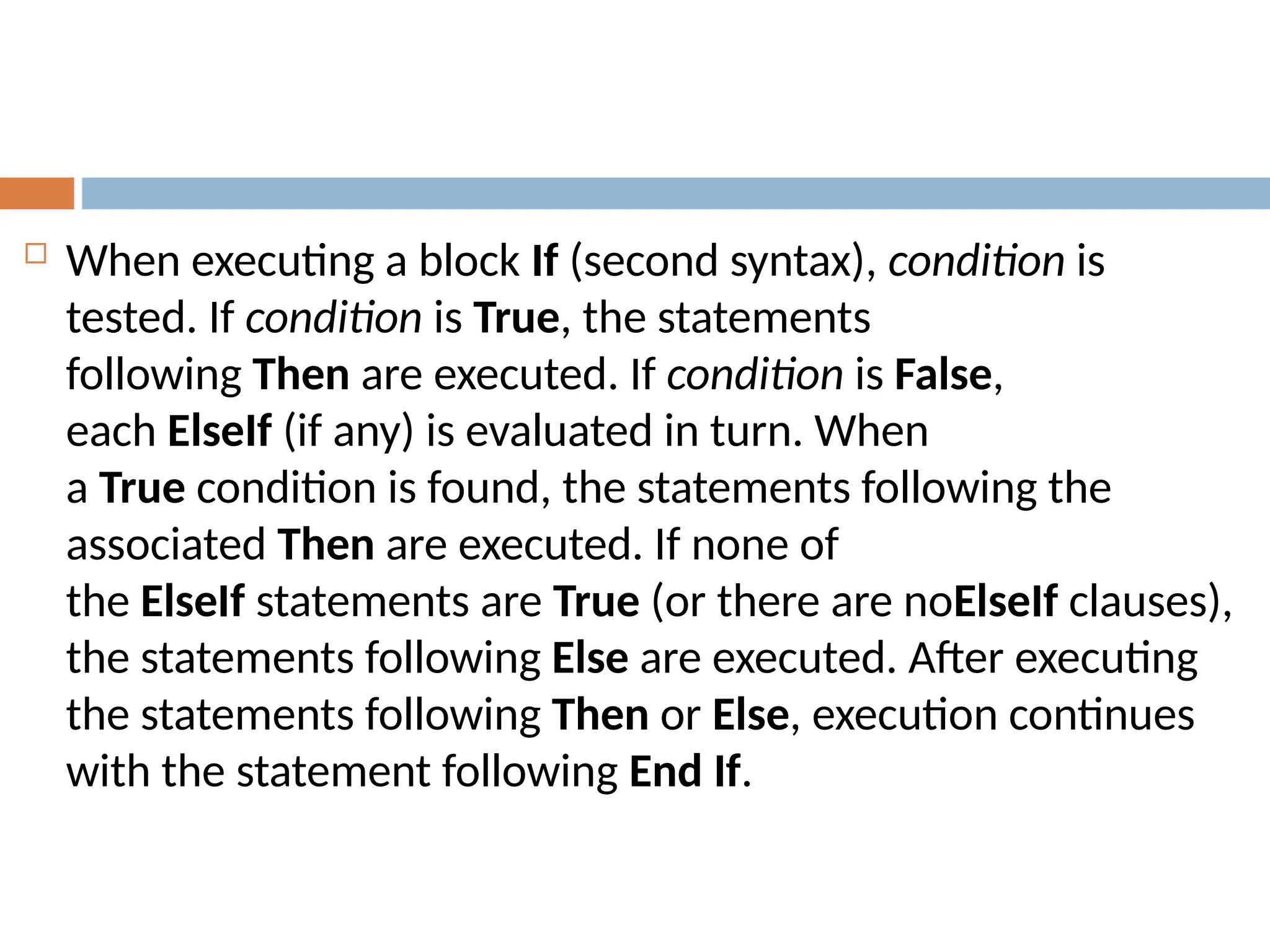  When executing a block If (second syntax), condition is
tested. If condition is True, the statements
following Then are executed. If condition is False,
each ElseIf (if any) is evaluated in turn. When
a True condition is found, the statements following the
associated Then are executed. If none of
the ElseIf statements are True (or there are noElseIf clauses),
the statements following Else are executed. After executing
the statements following Then or Else, execution continues
with the statement following End If.
 