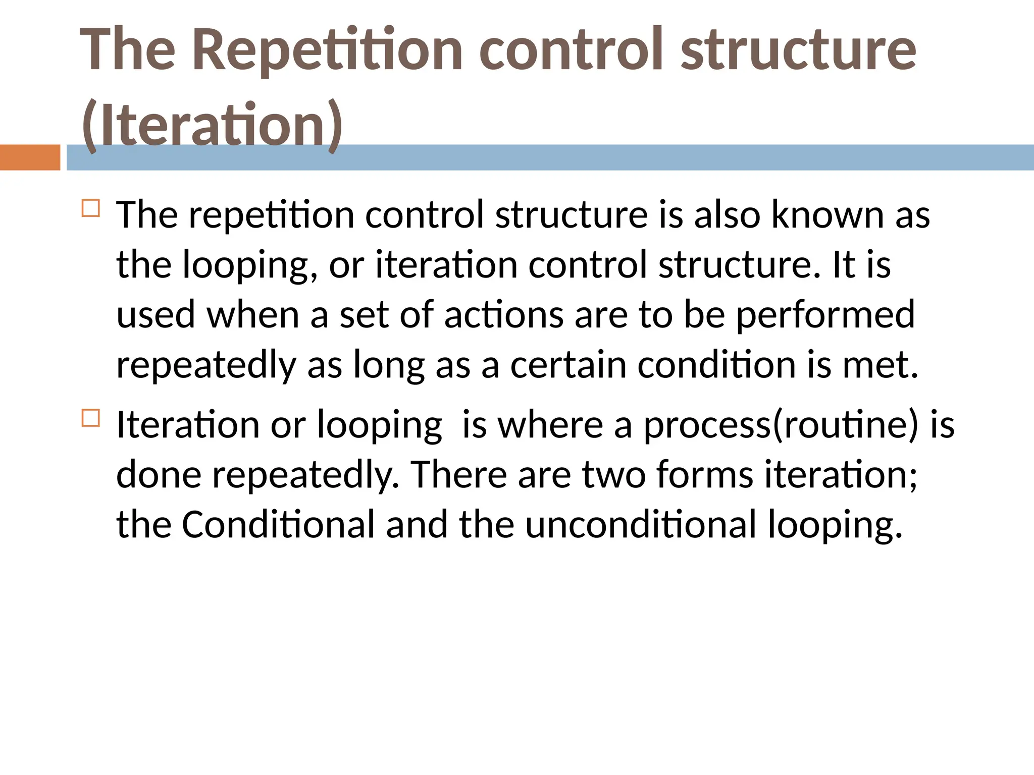 The Repetition control structure
(Iteration)
 The repetition control structure is also known as
the looping, or iteration control structure. It is
used when a set of actions are to be performed
repeatedly as long as a certain condition is met.
 Iteration or looping is where a process(routine) is
done repeatedly. There are two forms iteration;
the Conditional and the unconditional looping.
 