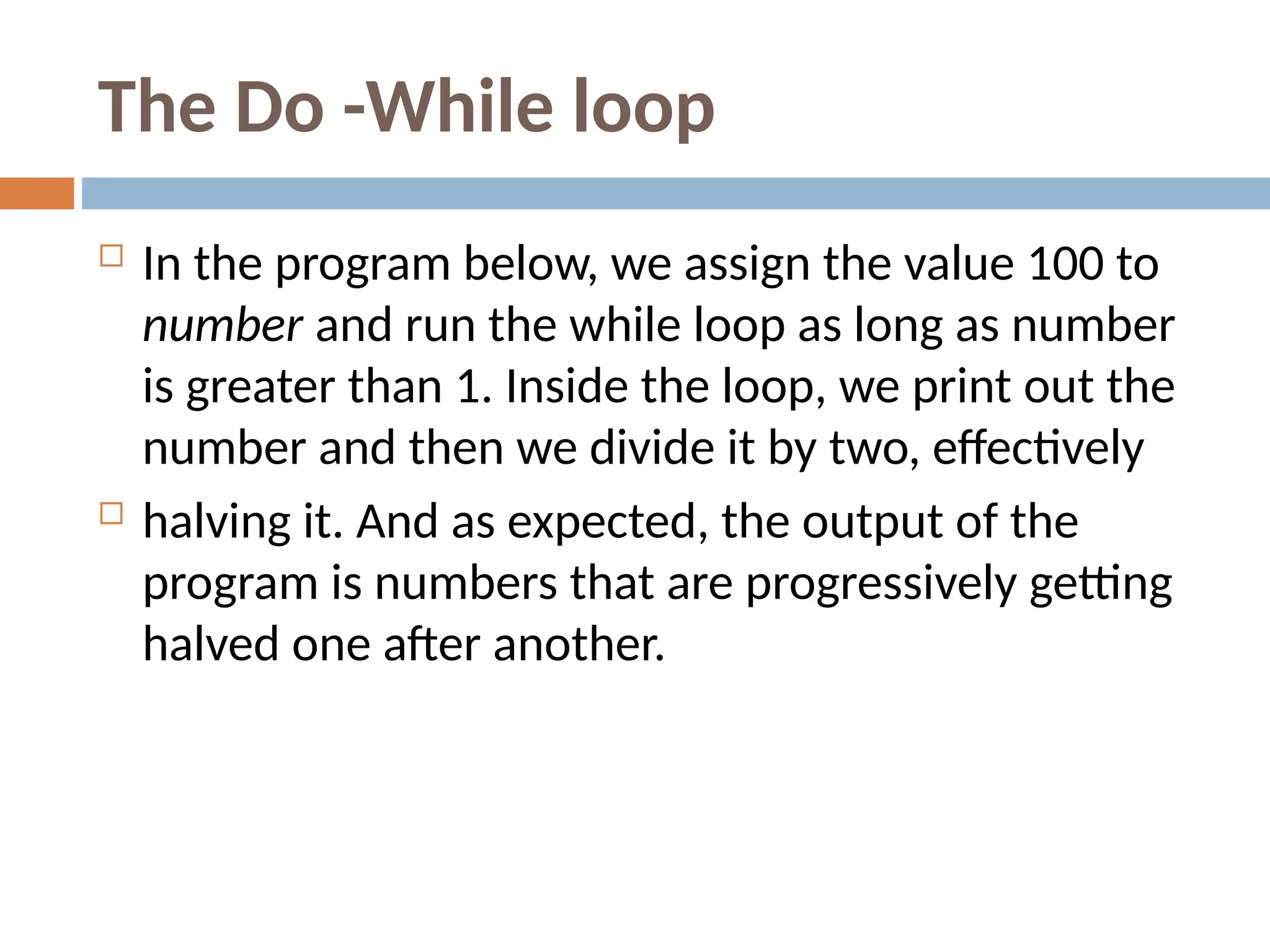 The Do -While loop
 In the program below, we assign the value 100 to
number and run the while loop as long as number
is greater than 1. Inside the loop, we print out the
number and then we divide it by two, effectively
 halving it. And as expected, the output of the
program is numbers that are progressively getting
halved one after another.
 