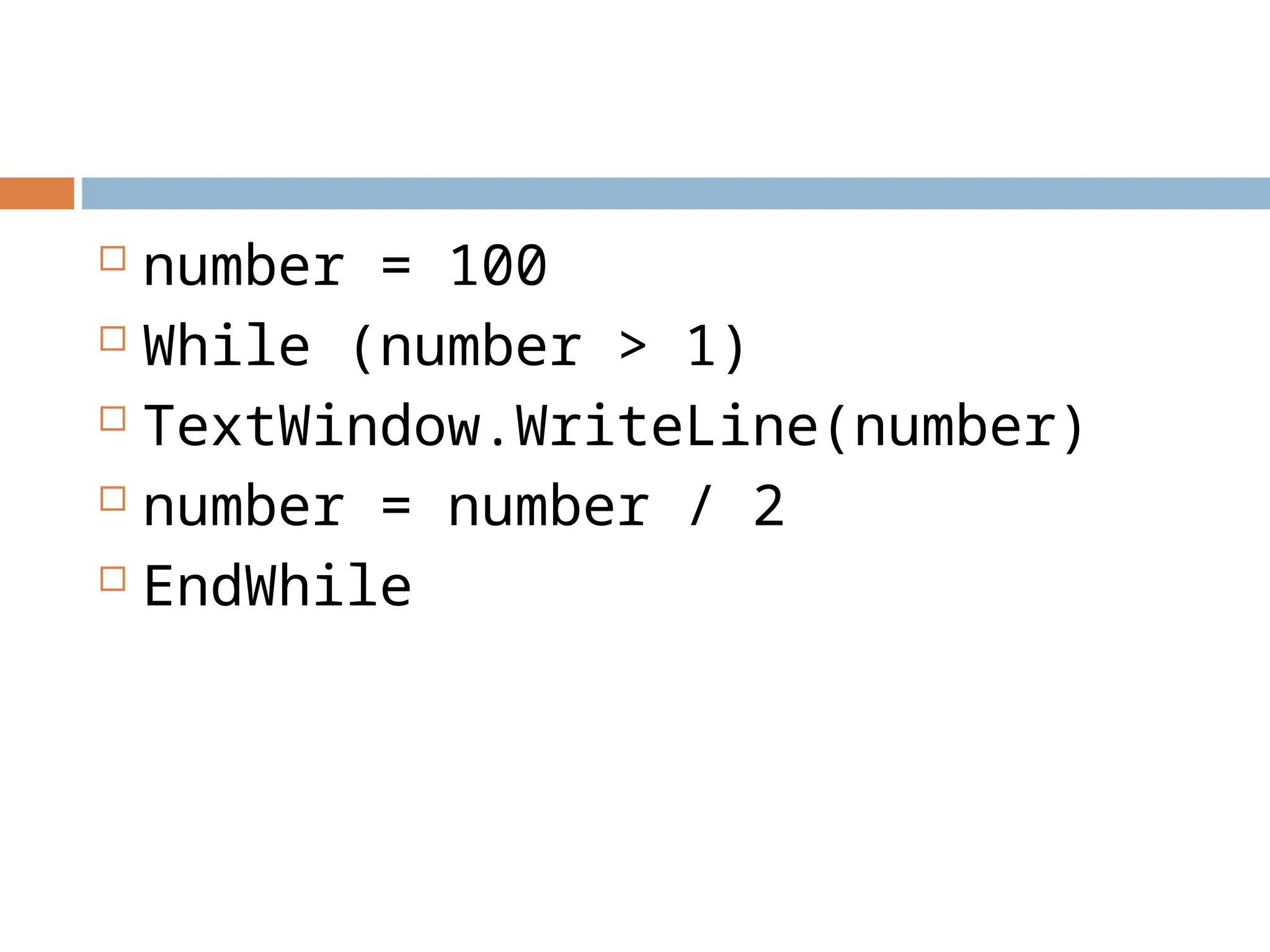  number = 100
 While (number > 1)
 TextWindow.WriteLine(number)
 number = number / 2
 EndWhile
 