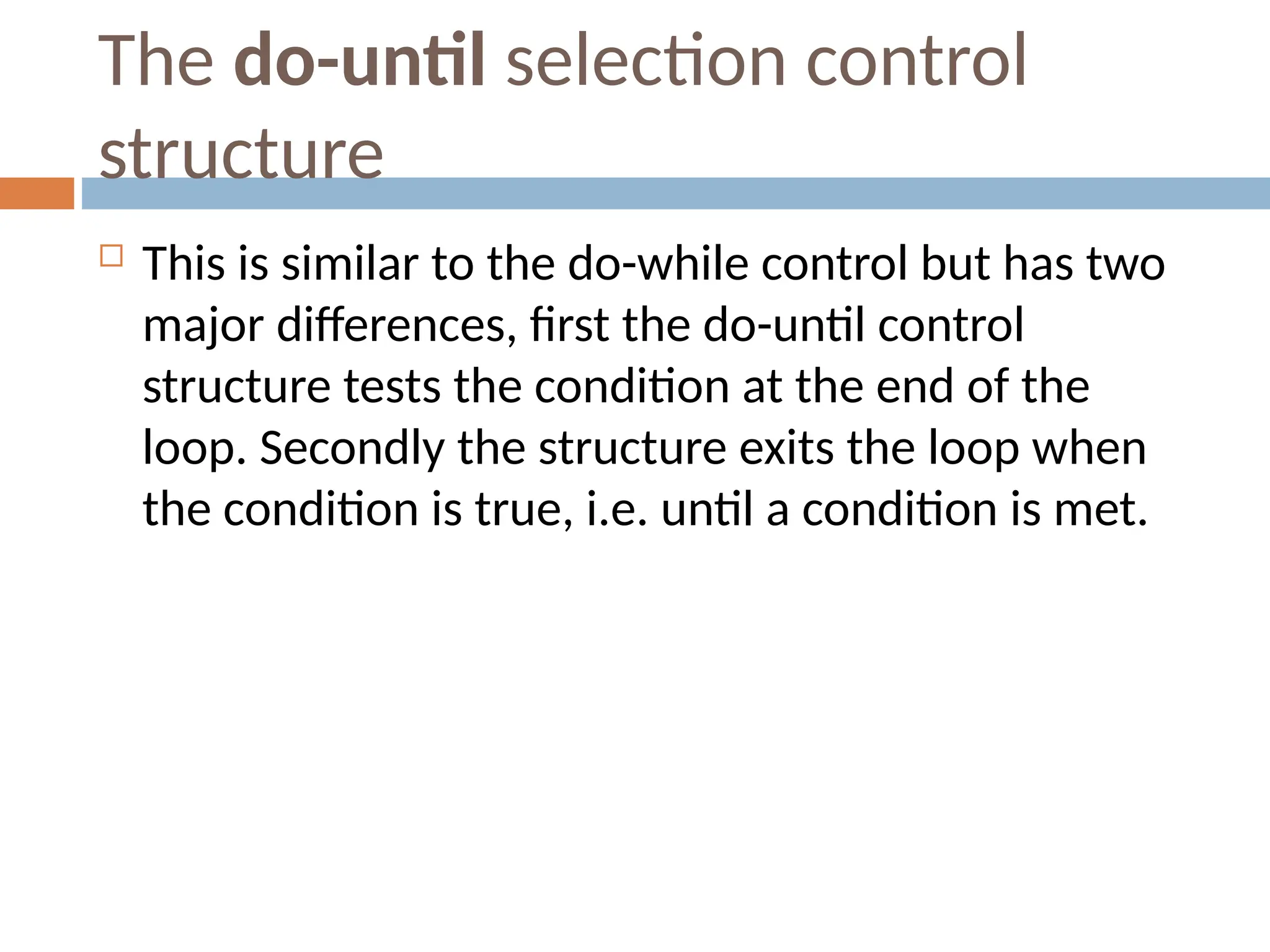 The do-until selection control
structure
 This is similar to the do-while control but has two
major differences, first the do-until control
structure tests the condition at the end of the
loop. Secondly the structure exits the loop when
the condition is true, i.e. until a condition is met.
 