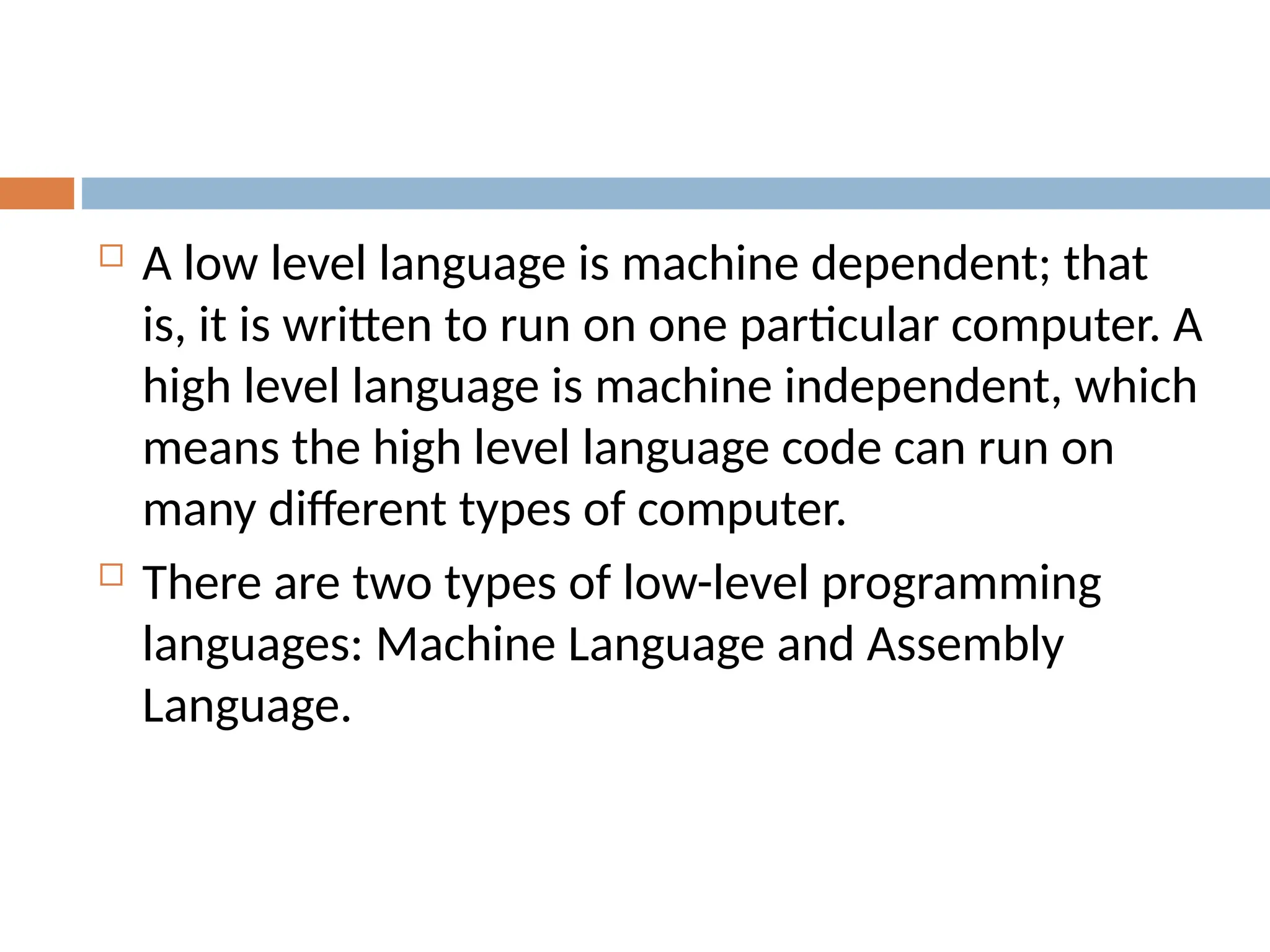  A low level language is machine dependent; that
is, it is written to run on one particular computer. A
high level language is machine independent, which
means the high level language code can run on
many different types of computer.
 There are two types of low-level programming
languages: Machine Language and Assembly
Language.
 