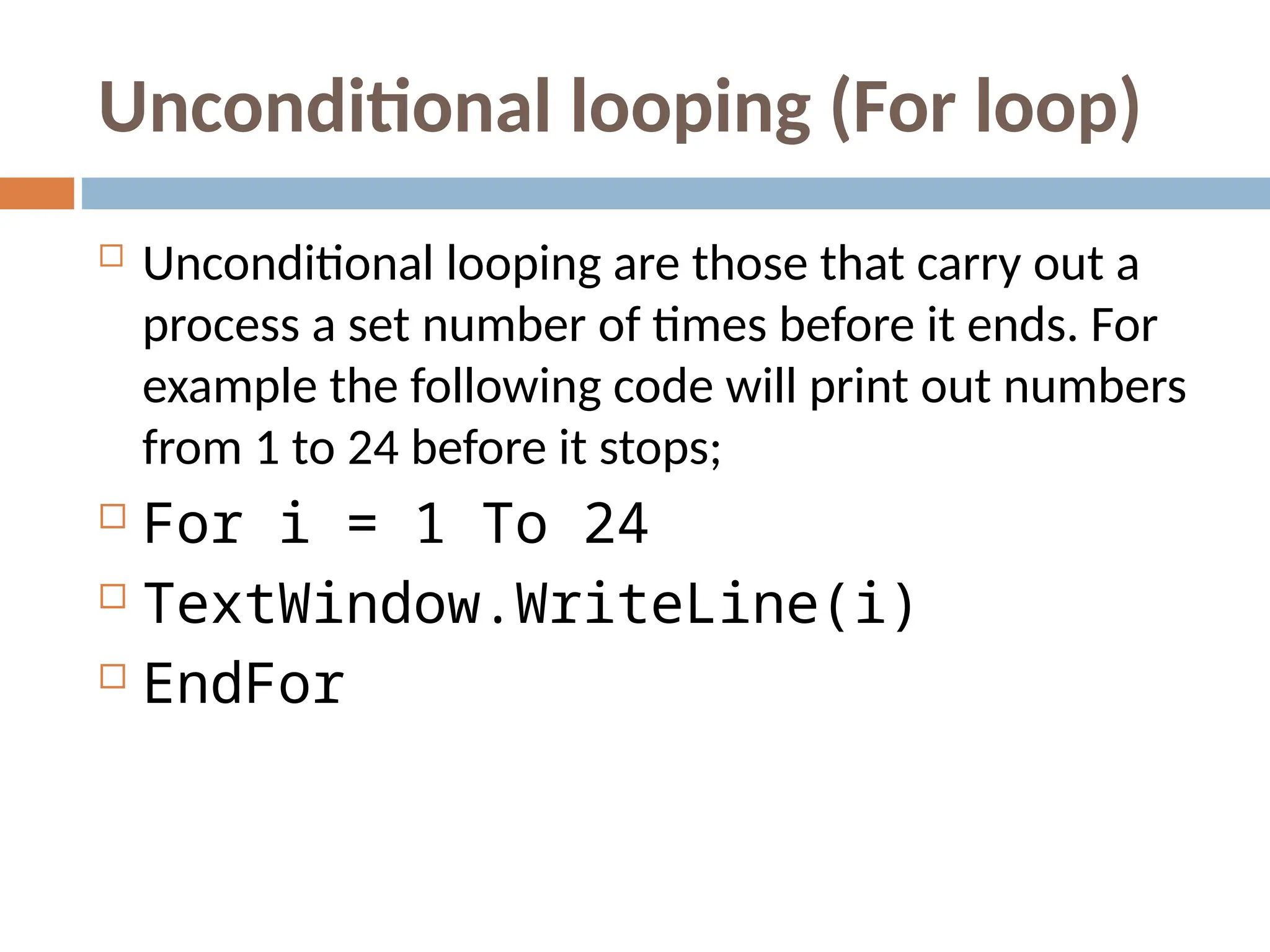 Unconditional looping (For loop)
 Unconditional looping are those that carry out a
process a set number of times before it ends. For
example the following code will print out numbers
from 1 to 24 before it stops;
 For i = 1 To 24
 TextWindow.WriteLine(i)
 EndFor
 
