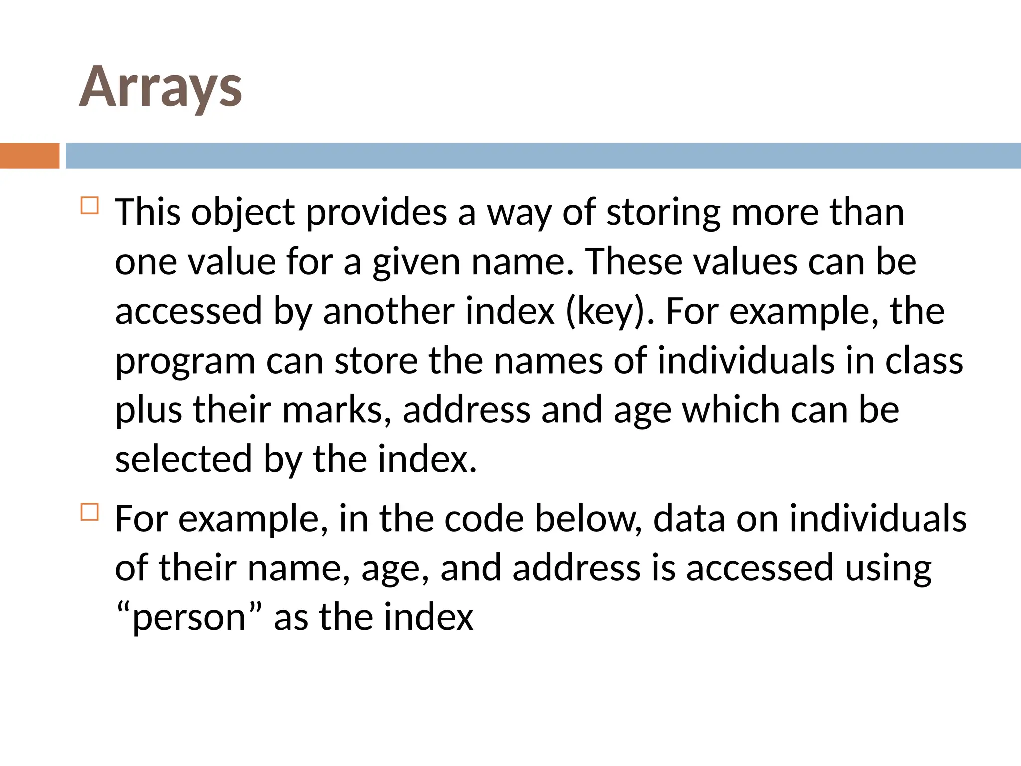 Arrays
 This object provides a way of storing more than
one value for a given name. These values can be
accessed by another index (key). For example, the
program can store the names of individuals in class
plus their marks, address and age which can be
selected by the index.
 For example, in the code below, data on individuals
of their name, age, and address is accessed using
“person” as the index
 