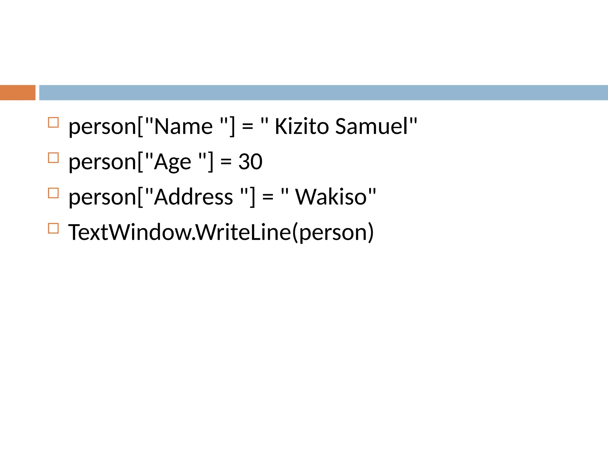  person["Name "] = " Kizito Samuel"
 person["Age "] = 30
 person["Address "] = " Wakiso"
 TextWindow.WriteLine(person)
 