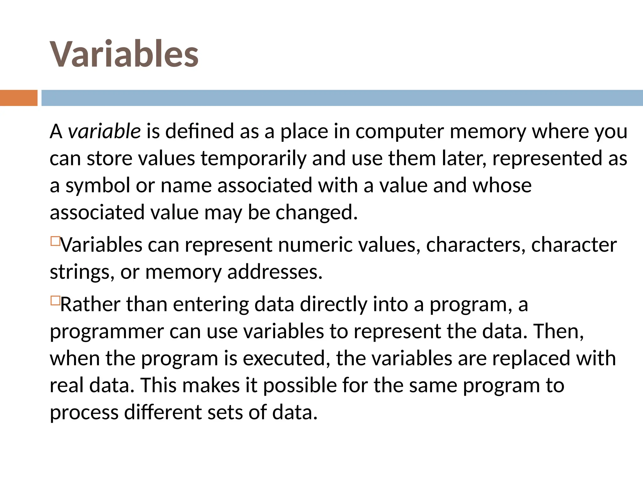 Variables
A variable is defined as a place in computer memory where you
can store values temporarily and use them later, represented as
a symbol or name associated with a value and whose
associated value may be changed.
Variables can represent numeric values, characters, character
strings, or memory addresses.
Rather than entering data directly into a program, a
programmer can use variables to represent the data. Then,
when the program is executed, the variables are replaced with
real data. This makes it possible for the same program to
process different sets of data.
 