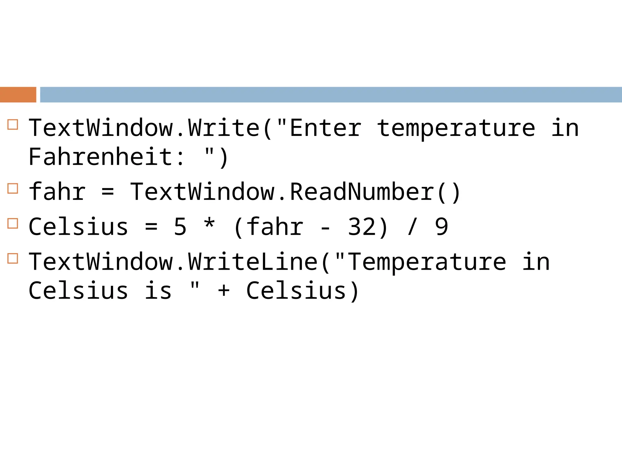  TextWindow.Write("Enter temperature in
Fahrenheit: ")
 fahr = TextWindow.ReadNumber()
 Celsius = 5 * (fahr - 32) / 9
 TextWindow.WriteLine("Temperature in
Celsius is " + Celsius)
 