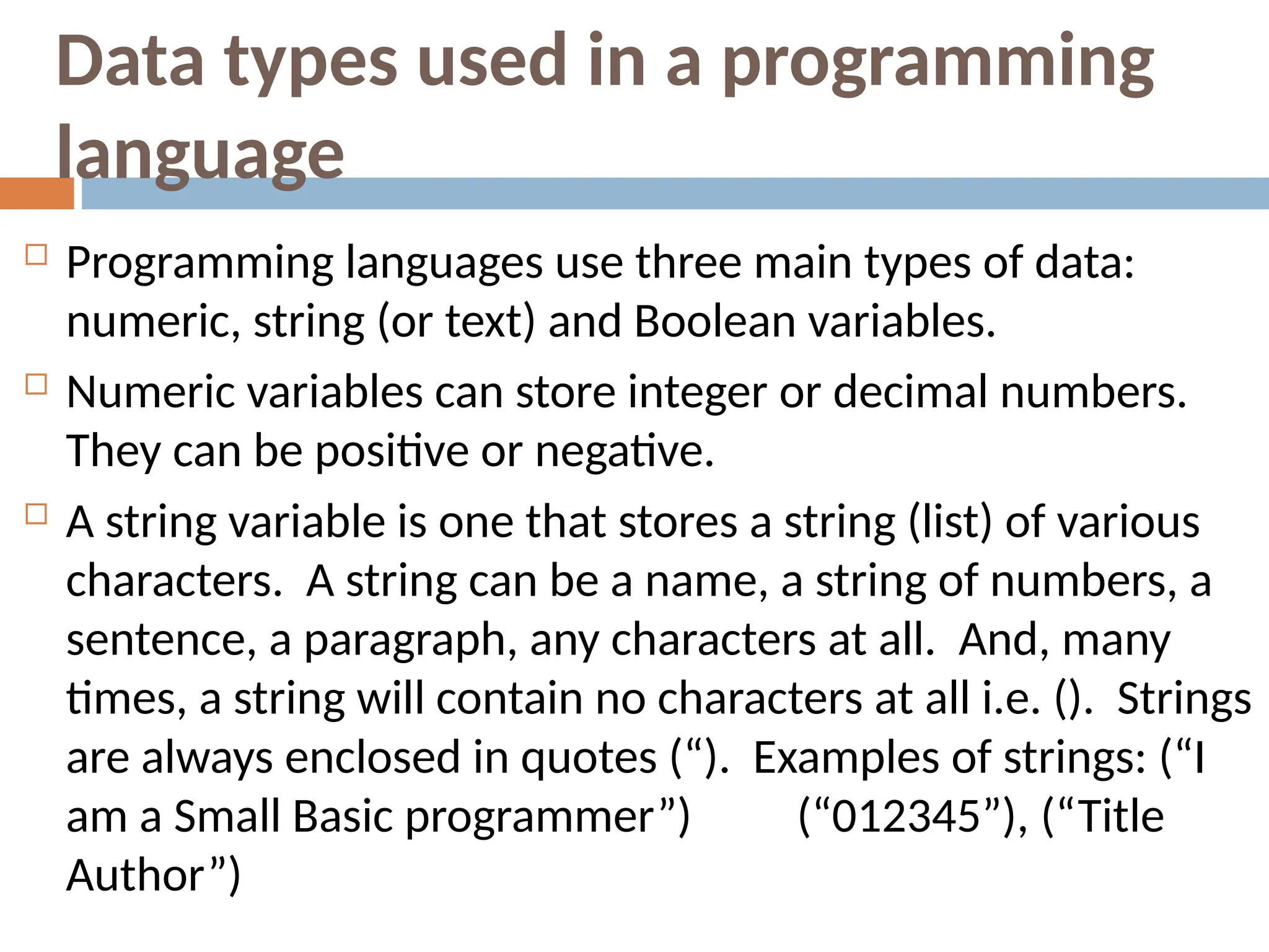 Data types used in a programming
language
 Programming languages use three main types of data:
numeric, string (or text) and Boolean variables.
 Numeric variables can store integer or decimal numbers.
They can be positive or negative.
 A string variable is one that stores a string (list) of various
characters. A string can be a name, a string of numbers, a
sentence, a paragraph, any characters at all. And, many
times, a string will contain no characters at all i.e. (). Strings
are always enclosed in quotes (“). Examples of strings: (“I
“
am a Small Basic programmer”) (“012345”), (“Title
Author”)
 