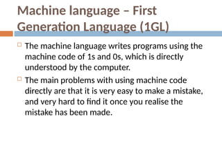 Machine language – First
Generation Language (1GL)
 The machine language writes programs using the
machine code of 1s and 0s, which is directly
understood by the computer.
 The main problems with using machine code
directly are that it is very easy to make a mistake,
and very hard to find it once you realise the
mistake has been made.
 