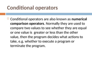 Conditional operators
 Conditional operators are also known as numerical
comparison operators. Normally they are used to
compare two values to see whether they are equal
or one value is greater or less than the other
value, then the program decides what actions to
take, e.g. whether to execute a program or
terminate the program.
 