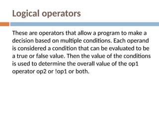 Logical operators
These are operators that allow a program to make a
decision based on multiple conditions. Each operand
is considered a condition that can be evaluated to be
a true or false value. Then the value of the conditions
is used to determine the overall value of the op1
operator op2 or !op1 or both.
 