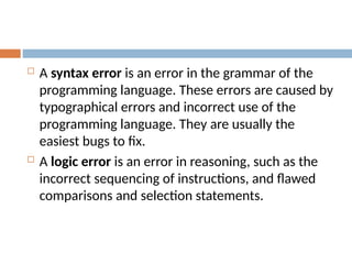 A syntax error is an error in the grammar of the
programming language. These errors are caused by
typographical errors and incorrect use of the
programming language. They are usually the
easiest bugs to fix.
 A logic error is an error in reasoning, such as the
incorrect sequencing of instructions, and flawed
comparisons and selection statements.
 