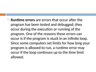  Runtime errors are errors that occur after the
program has been tested and debugged; they
occur during the execution or running of the
program. One of the reasons these errors can
occur is if the program is stuck in an infinite loop.
Since some computers set limits for how long your
program is allowed to run, a runtime error may
occur if the loop continues up to the time limit
allowed.
 