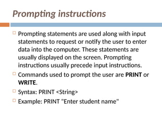 Prompting instructions
 Prompting statements are used along with input
statements to request or notify the user to enter
data into the computer. These statements are
usually displayed on the screen. Prompting
instructions usually precede input instructions.
 Commands used to prompt the user are PRINT or
WRITE.
 Syntax: PRINT <String>
 Example: PRINT "Enter student name"
 