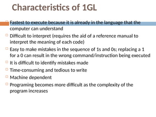 Characteristics of 1GL
 Fastest to execute because it is already in the language that the
computer can understand
 Difficult to interpret (requires the aid of a reference manual to
interpret the meaning of each code)
 Easy to make mistakes in the sequence of 1s and 0s; replacing a 1
for a 0 can result in the wrong command/instruction being executed
 It is difficult to identify mistakes made
 Time-consuming and tedious to write
 Machine dependent
 Programing becomes more difficult as the complexity of the
program increases
 