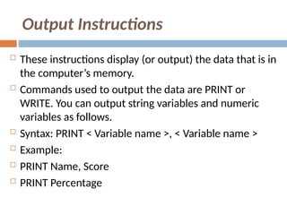 Output Instructions
 These instructions display (or output) the data that is in
the computer’s memory.
 Commands used to output the data are PRINT or
WRITE. You can output string variables and numeric
variables as follows.
 Syntax: PRINT < Variable name >, < Variable name >
 Example:
 PRINT Name, Score
 PRINT Percentage
 