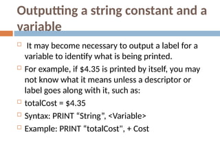 Outputting a string constant and a
variable
 It may become necessary to output a label for a
variable to identify what is being printed.
 For example, if $4.35 is printed by itself, you may
not know what it means unless a descriptor or
label goes along with it, such as:
 totalCost = $4.35
 Syntax: PRINT “String”, <Variable>
 Example: PRINT “totalCost", + Cost
 