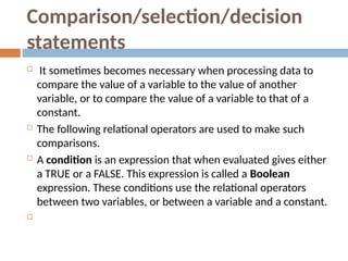 Comparison/selection/decision
statements
 It sometimes becomes necessary when processing data to
compare the value of a variable to the value of another
variable, or to compare the value of a variable to that of a
constant.
 The following relational operators are used to make such
comparisons.
 A condition is an expression that when evaluated gives either
a TRUE or a FALSE. This expression is called a Boolean
expression. These conditions use the relational operators
between two variables, or between a variable and a constant.

 