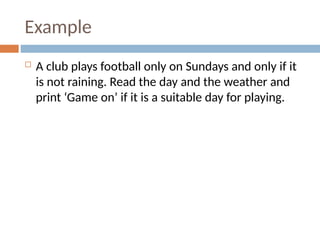 Example
 A club plays football only on Sundays and only if it
is not raining. Read the day and the weather and
print ‘Game on’ if it is a suitable day for playing.
 