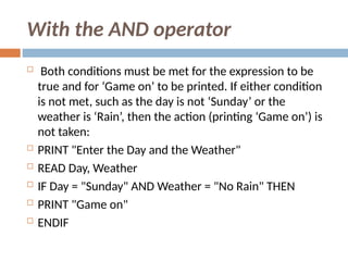 With the AND operator
 Both conditions must be met for the expression to be
true and for ‘Game on’ to be printed. If either condition
is not met, such as the day is not ‘Sunday’ or the
weather is ‘Rain’, then the action (printing ‘Game on’) is
not taken:
 PRINT "Enter the Day and the Weather"
 READ Day, Weather
 IF Day = "Sunday" AND Weather = "No Rain" THEN
 PRINT "Game on"
 ENDIF
 