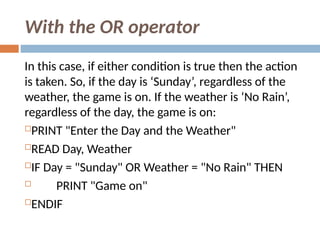 With the OR operator
In this case, if either condition is true then the action
is taken. So, if the day is ‘Sunday’, regardless of the
weather, the game is on. If the weather is ‘No Rain’,
regardless of the day, the game is on:
PRINT "Enter the Day and the Weather"
READ Day, Weather
IF Day = "Sunday" OR Weather = "No Rain" THEN
 PRINT "Game on"
ENDIF
 