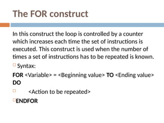The FOR construct
In this construct the loop is controlled by a counter
which increases each time the set of instructions is
executed. This construct is used when the number of
times a set of instructions has to be repeated is known.
 Syntax:
FOR <Variable> = <Beginning value> TO <Ending value>
DO
 <Action to be repeated>
ENDFOR
 