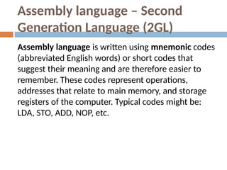 Assembly language – Second
Generation Language (2GL)
Assembly language is written using mnemonic codes
(abbreviated English words) or short codes that
suggest their meaning and are therefore easier to
remember. These codes represent operations,
addresses that relate to main memory, and storage
registers of the computer. Typical codes might be:
LDA, STO, ADD, NOP, etc.
 