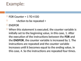 Example:
 FOR Counter = 1 TO 4 DO
 <Action to be repeated >
 ENDFOR
 When this statement is executed, the counter variable is
initially set to the beginning value, in this case, 1. After
the execution of the instructions between the FOR and
the ENDFOR, the counter variable is increased by 1. The
instructions are repeated and the counter variable
increases until it becomes equal to the ending value, in
this case, 4. So the instructions are repeated four times.
 