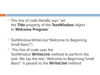  This line of code literally says “set
the Title property of the TextWindow object
to Welcome Program.”
 TextWindow.WriteLine("Welcome to Beginning
Small Basic!")
 This line of code uses the
TextWindow WriteLine method to perform the
task. We say the text “Welcome to Beginning Small
Basic!” is passed to the WriteLine method
 