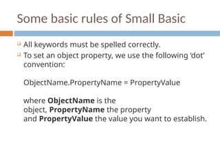 Some basic rules of Small Basic
 All keywords must be spelled correctly.
 To set an object property, we use the following ‘dot’
convention:
ObjectName.PropertyName = PropertyValue
where ObjectName is the
object, PropertyName the property
and PropertyValue the value you want to establish.
 