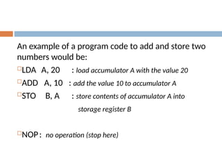 An example of a program code to add and store two
numbers would be:
LDA A, 20 : load accumulator A with the value 20
ADD A, 10 : add the value 10 to accumulator A
STO B, A : store contents of accumulator A into
storage register B
NOP: no operation (stop here)
 