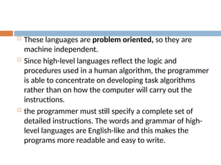 These languages are problem oriented, so they are
machine independent.
 Since high-level languages reflect the logic and
procedures used in a human algorithm, the programmer
is able to concentrate on developing task algorithms
rather than on how the computer will carry out the
instructions.
 the programmer must still specify a complete set of
detailed instructions. The words and grammar of high-
level languages are English-like and this makes the
programs more readable and easy to write.
 